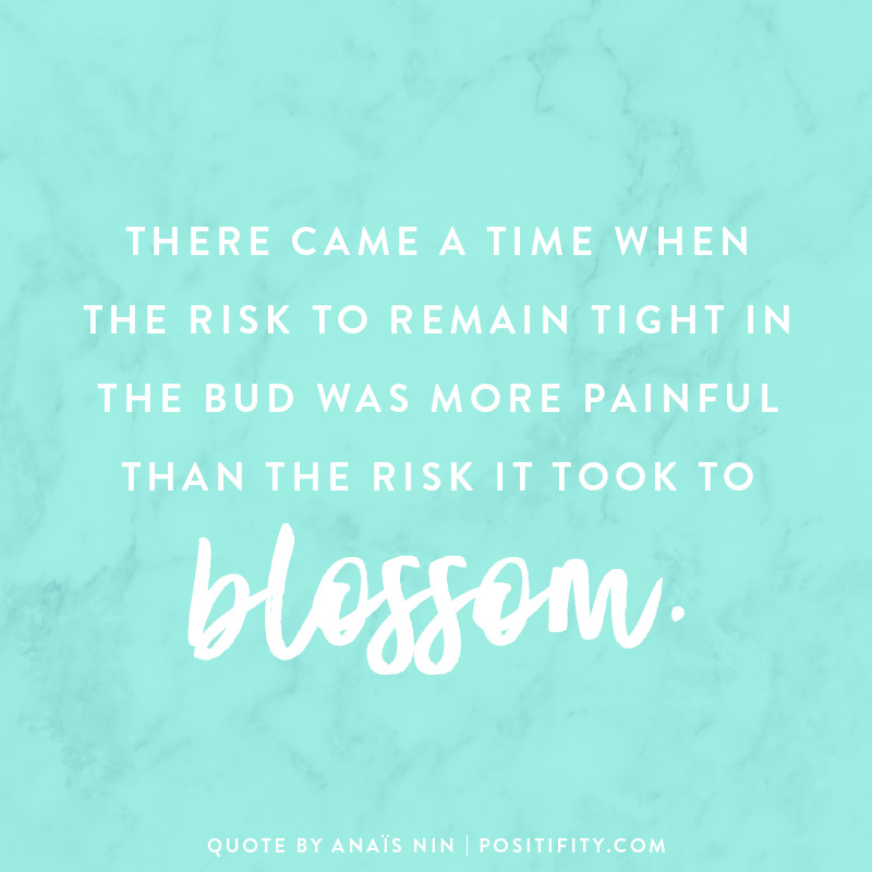 “There came a time when the risk to remain tight in the bud was more painful than the risk it took to blossom.” – Anaïs Nin