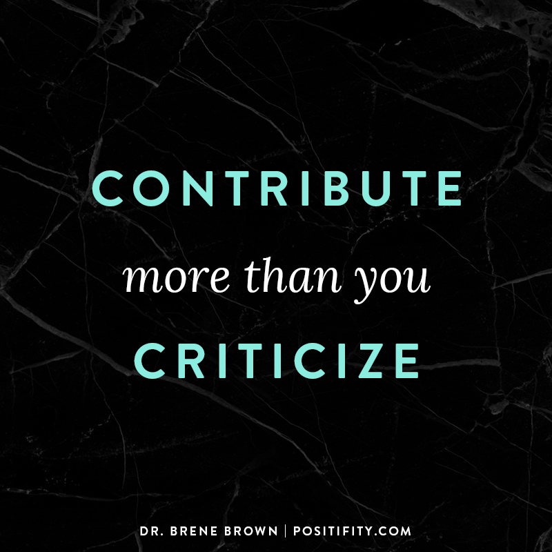 “Contribute more than you criticize.” – Dr. Brene Brown