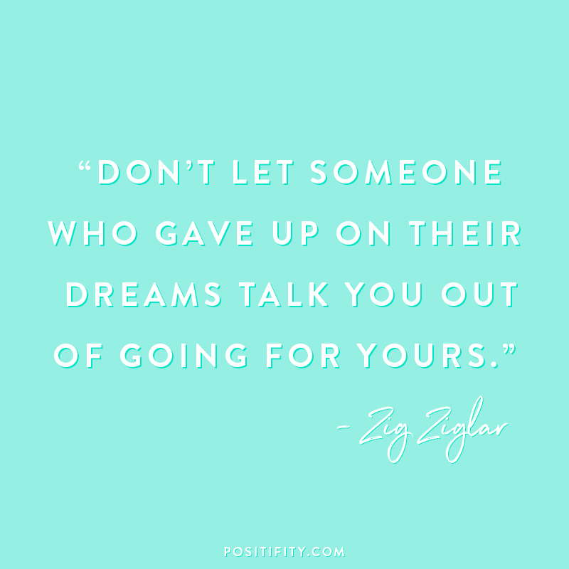 “Don’t let someone who gave up on their dreams talk you out of going for yours.” – Zig Ziglar