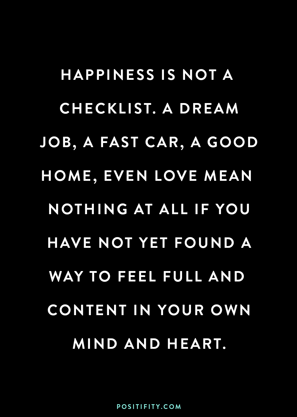 “Happiness is not a checklist. A dream job, a fast car, a good home, even love mean nothing at all if you have not yet found a way to feel full and content in your own mind and heart.”