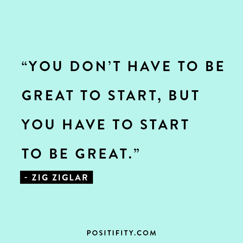 “You don’t have to be great to start, but you have to start to be great.” - Zig Ziglar