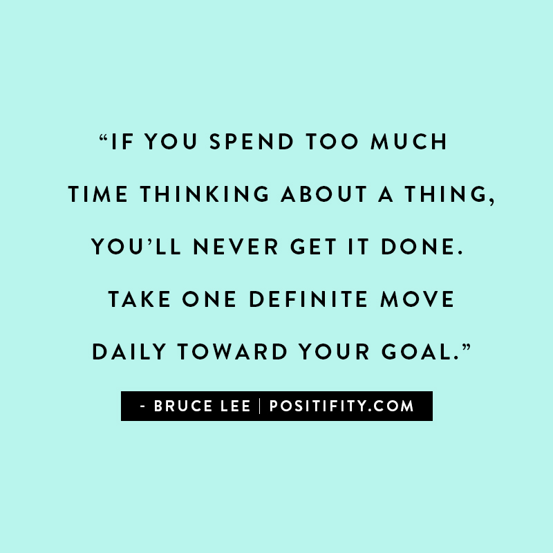 “If you spend too much time thinking about a thing, you’ll never get it done. Take one definite move daily toward your goal.” – Bruce Lee