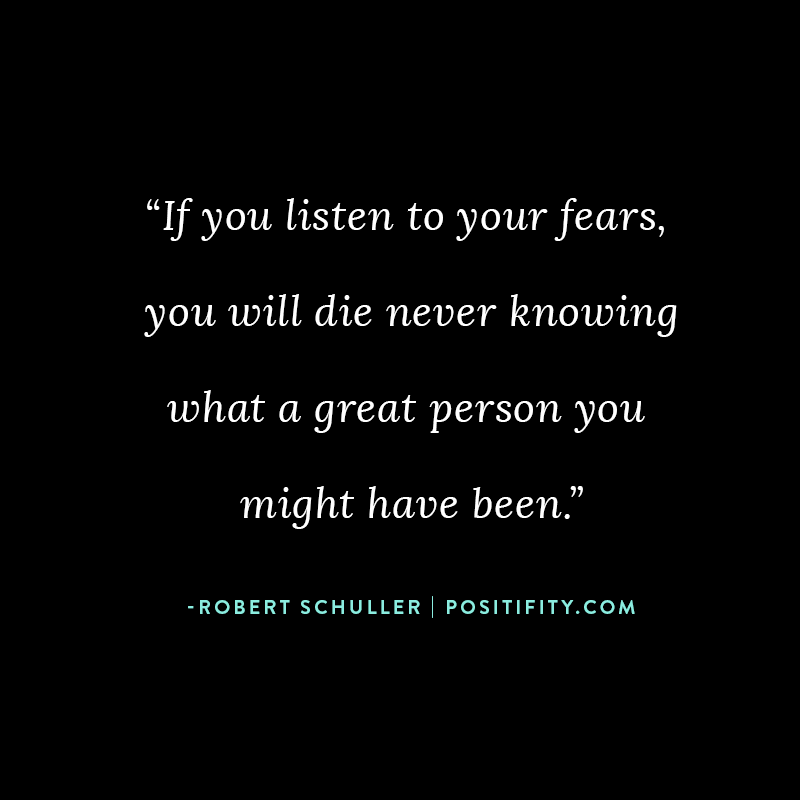 “If you listen to your fears, you will die never knowing what a great person you might have been.” – Robert Schuller