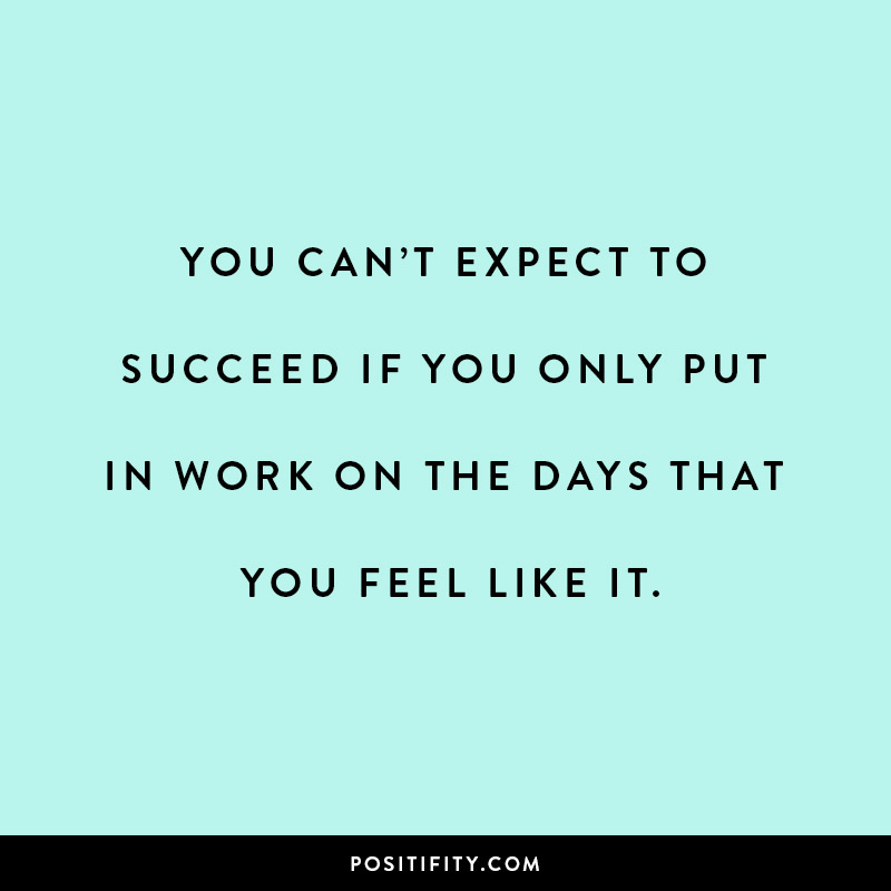 You can’t expect to succeed if you only put in work on the days that you feel like it.